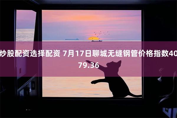 炒股配资选择配资 7月17日聊城无缝钢管价格指数4079.36