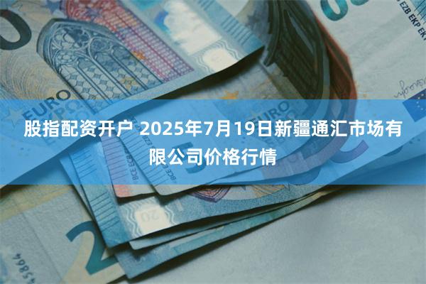 股指配资开户 2025年7月19日新疆通汇市场有限公司价格行情