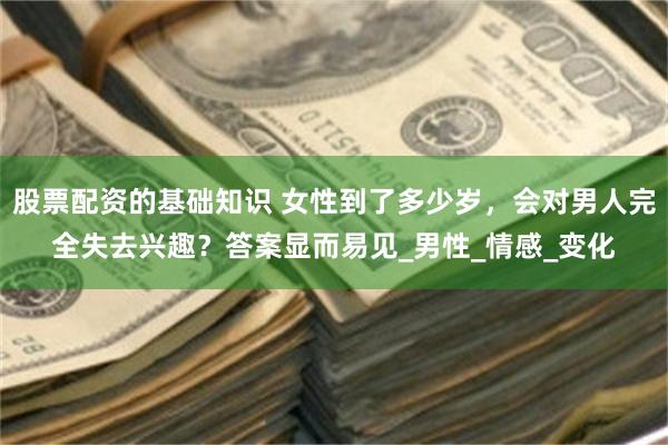 股票配资的基础知识 女性到了多少岁，会对男人完全失去兴趣？答案显而易见_男性_情感_变化