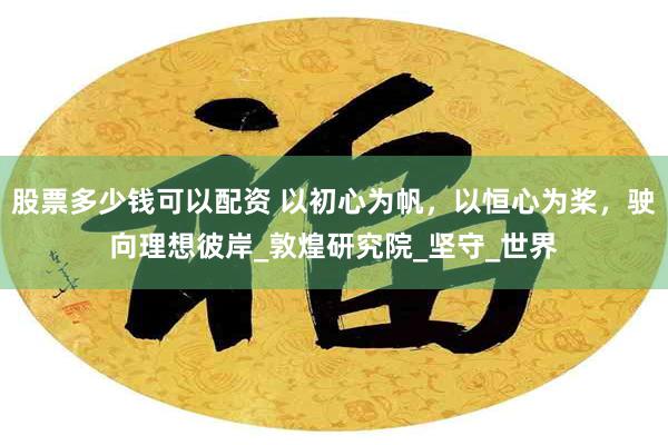 股票多少钱可以配资 以初心为帆，以恒心为桨，驶向理想彼岸_敦煌研究院_坚守_世界