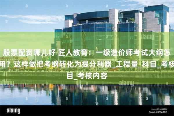 股票配资哪儿好 匠人教育：一级造价师考试大纲怎么使用？这样做把考纲转化为提分利器_工程量_科目_考核内容