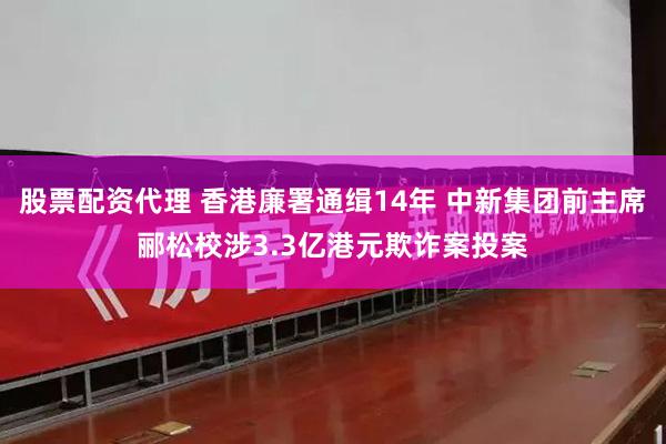 股票配资代理 香港廉署通缉14年 中新集团前主席郦松校涉3.3亿港元欺诈案投案