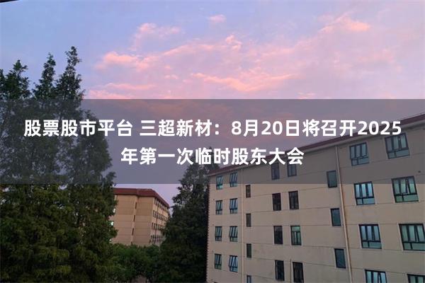 股票股市平台 三超新材：8月20日将召开2025年第一次临时股东大会