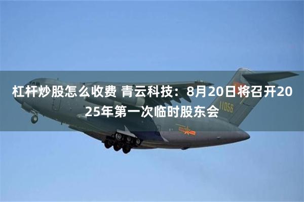杠杆炒股怎么收费 青云科技：8月20日将召开2025年第一次临时股东会