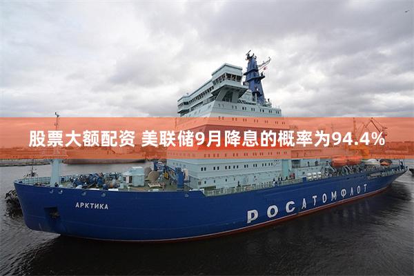 股票大额配资 美联储9月降息的概率为94.4%