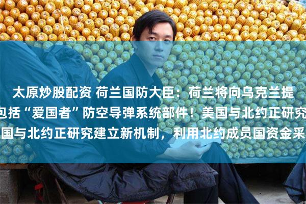 太原炒股配资 荷兰国防大臣：荷兰将向乌克兰提供5亿欧元美国武器，包括“爱国者”防空导弹系统部件！美国与北约正研究建立新机制，利用北约成员国资金采购美国武器
