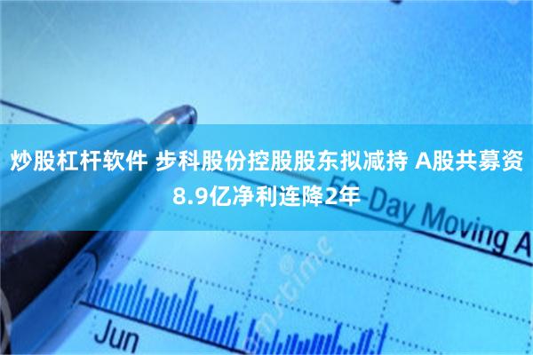 炒股杠杆软件 步科股份控股股东拟减持 A股共募资8.9亿净利连降2年