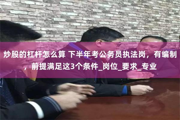 炒股的杠杆怎么算 下半年考公务员执法岗，有编制，前提满足这3个条件_岗位_要求_专业