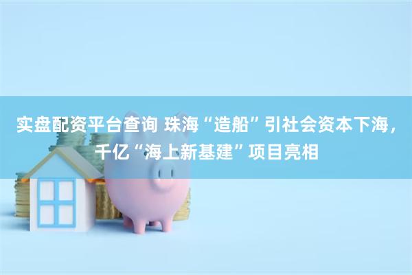 实盘配资平台查询 珠海“造船”引社会资本下海，千亿“海上新基建”项目亮相