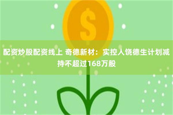 配资炒股配资线上 奇德新材：实控人饶德生计划减持不超过168万股