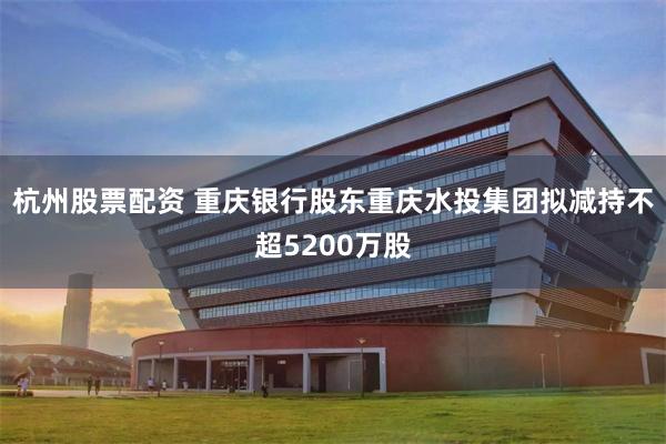 杭州股票配资 重庆银行股东重庆水投集团拟减持不超5200万股