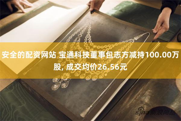 安全的配资网站 宝通科技董事包志方减持100.00万股, 成交均价26.56元