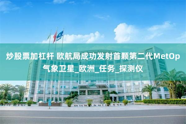 炒股票加杠杆 欧航局成功发射首颗第二代MetOp气象卫星_欧洲_任务_探测仪