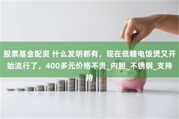 股票基金配资 什么发明都有，现在低糖电饭煲又开始流行了，400多元价格不贵_内胆_不锈钢_支持