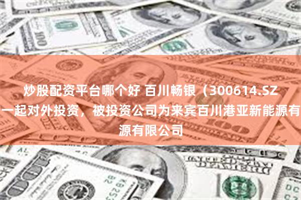 炒股配资平台哪个好 百川畅银（300614.SZ）新增一起对外投资，被投资公司为来宾百川港亚新能源有限公司