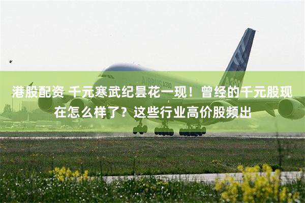 港股配资 千元寒武纪昙花一现！曾经的千元股现在怎么样了？这些行业高价股频出