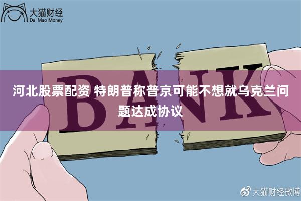 河北股票配资 特朗普称普京可能不想就乌克兰问题达成协议