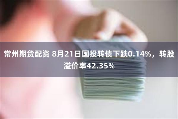 常州期货配资 8月21日国投转债下跌0.14%，转股溢价率42.35%
