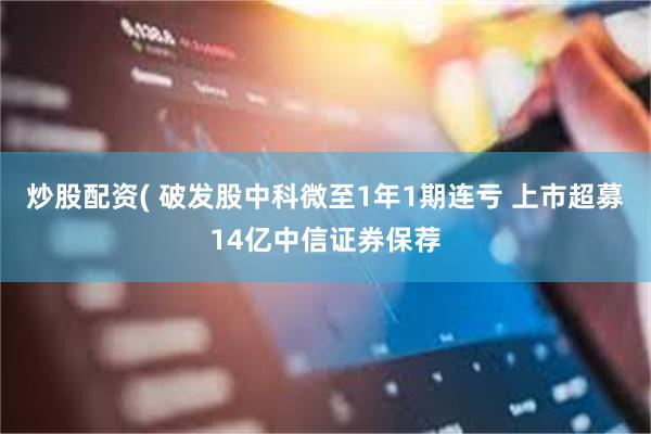 炒股配资( 破发股中科微至1年1期连亏 上市超募14亿中信证券保荐
