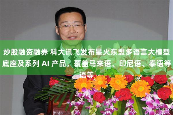 炒股融资融券 科大讯飞发布星火东盟多语言大模型底座及系列 AI 产品，覆盖马来语、印尼语、泰语等