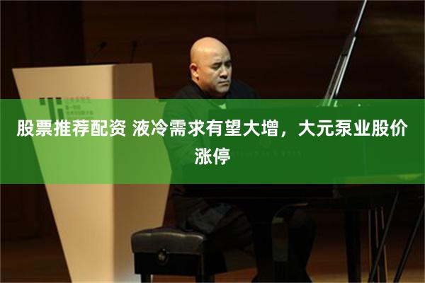 股票推荐配资 液冷需求有望大增，大元泵业股价涨停