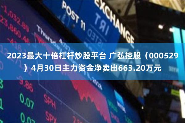 2023最大十倍杠杆炒股平台 广弘控股（000529）4月30日主力资金净卖出663.20万元