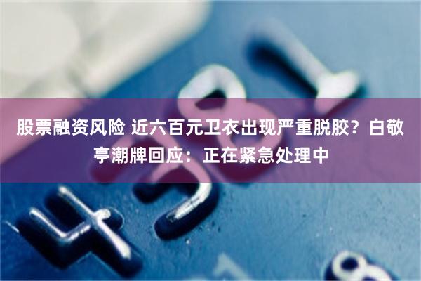 股票融资风险 近六百元卫衣出现严重脱胶？白敬亭潮牌回应：正在紧急处理中