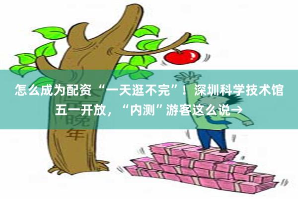 怎么成为配资 “一天逛不完”！深圳科学技术馆五一开放，“内测”游客这么说→