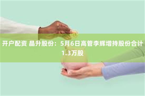 开户配资 晶升股份：5月6日高管李辉增持股份合计1.3万股
