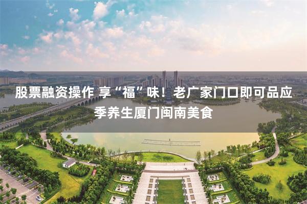 股票融资操作 享“福”味！老广家门口即可品应季养生厦门闽南美食