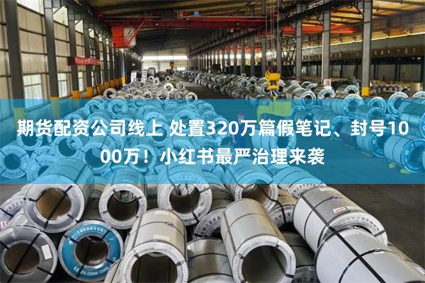 期货配资公司线上 处置320万篇假笔记、封号1000万！小红书最严治理来袭
