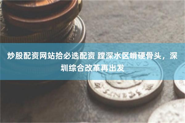 炒股配资网站拾必选配资 蹚深水区啃硬骨头，深圳综合改革再出发