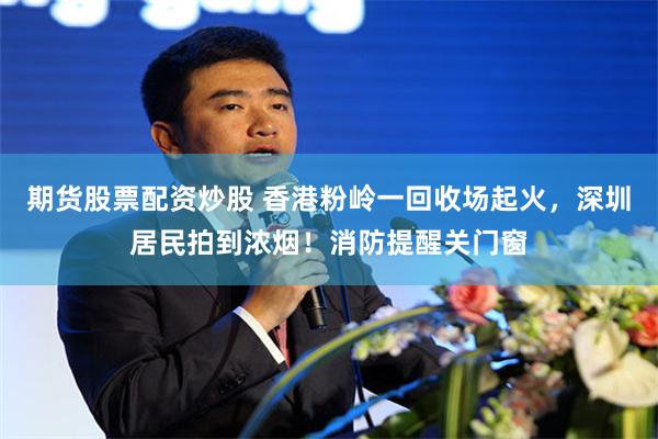 期货股票配资炒股 香港粉岭一回收场起火，深圳居民拍到浓烟！消防提醒关门窗