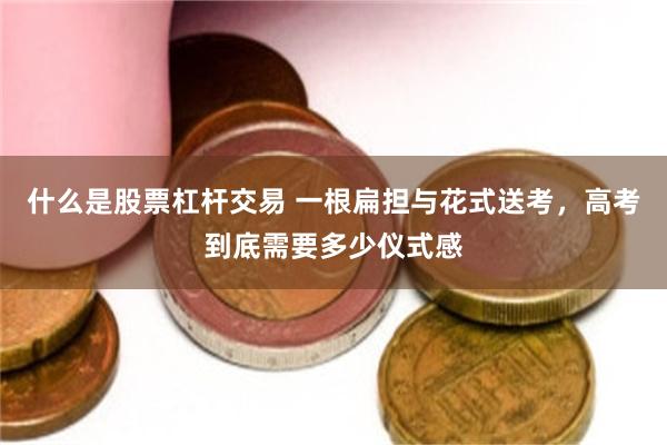 什么是股票杠杆交易 一根扁担与花式送考，高考到底需要多少仪式感
