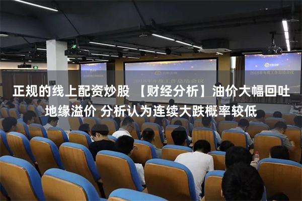 正规的线上配资炒股 【财经分析】油价大幅回吐地缘溢价 分析认为连续大跌概率较低