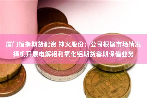 厦门恒指期货配资 神火股份：公司根据市场情况择机开展电解铝和氧化铝期货套期保值业务