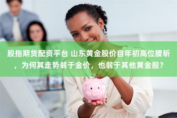 股指期货配资平台 山东黄金股价自年初高位腰斩，为何其走势弱于金价，也弱于其他黄金股？