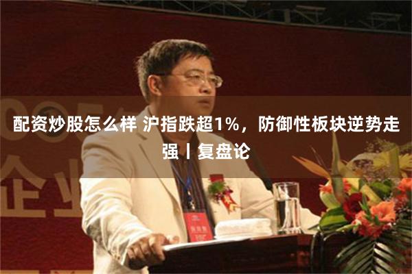 配资炒股怎么样 沪指跌超1%，防御性板块逆势走强丨复盘论