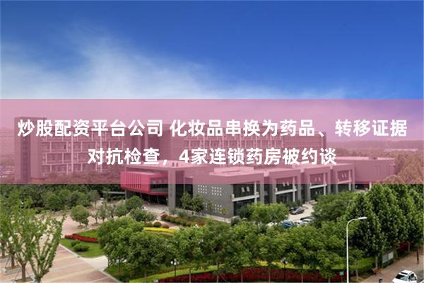 炒股配资平台公司 化妆品串换为药品、转移证据对抗检查，4家连锁药房被约谈