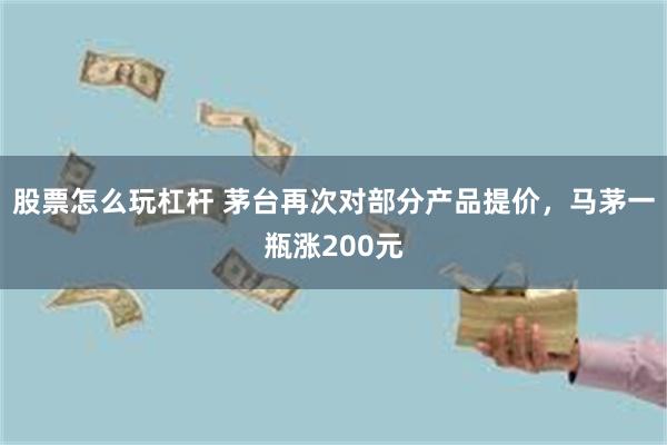 股票怎么玩杠杆 茅台再次对部分产品提价，马茅一瓶涨200元