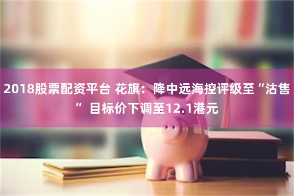 2018股票配资平台 花旗：降中远海控评级至“沽售” 目标价下调至12.1港元