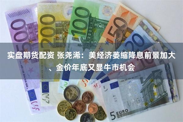 实盘期货配资 张尧浠：美经济萎缩降息前景加大、金价年底又显牛市机会