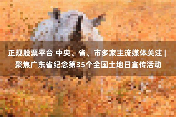 正规股票平台 中央、省、市多家主流媒体关注 | 聚焦广东省纪念第35个全国土地日宣传活动