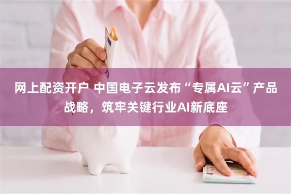 网上配资开户 中国电子云发布“专属AI云”产品战略，筑牢关键行业AI新底座