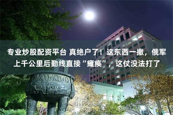 专业炒股配资平台 真绝户了！这东西一撒，俄军上千公里后勤线直接“瘫痪”，这仗没法打了