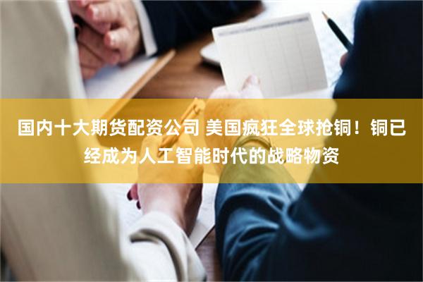 国内十大期货配资公司 美国疯狂全球抢铜！铜已经成为人工智能时代的战略物资