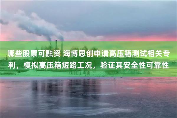 哪些股票可融资 海博思创申请高压箱测试相关专利，模拟高压箱短路工况，验证其安全性可靠性