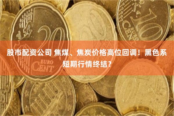 股市配资公司 焦煤、焦炭价格高位回调！黑色系短期行情终结？