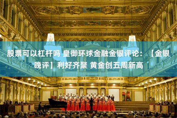 股票可以杠杆吗 皇御环球金融金银评论：【金银晚评】利好齐聚 黄金创五周新高