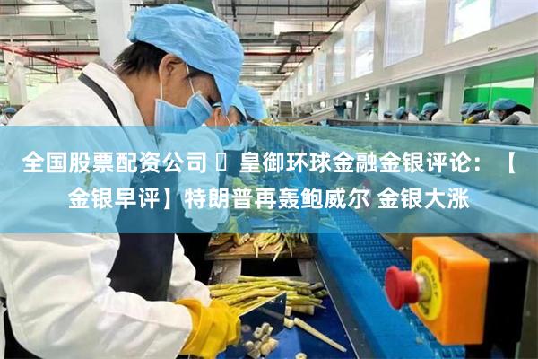 全国股票配资公司 ​皇御环球金融金银评论：【金银早评】特朗普再轰鲍威尔 金银大涨